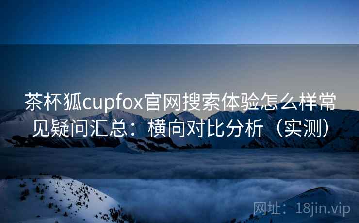 茶杯狐cupfox官网搜索体验怎么样常见疑问汇总：横向对比分析（实测）