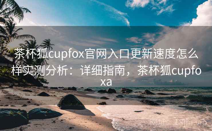 茶杯狐cupfox官网入口更新速度怎么样实测分析：详细指南，茶杯狐cupfoxa