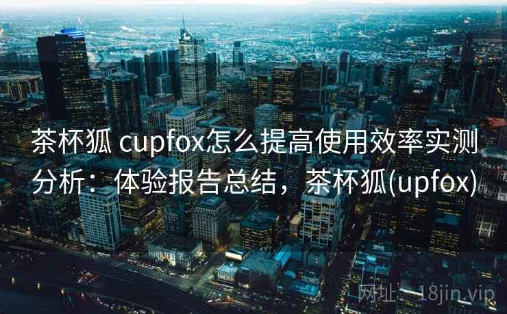 茶杯狐 cupfox怎么提高使用效率实测分析：体验报告总结，茶杯狐(upfox)