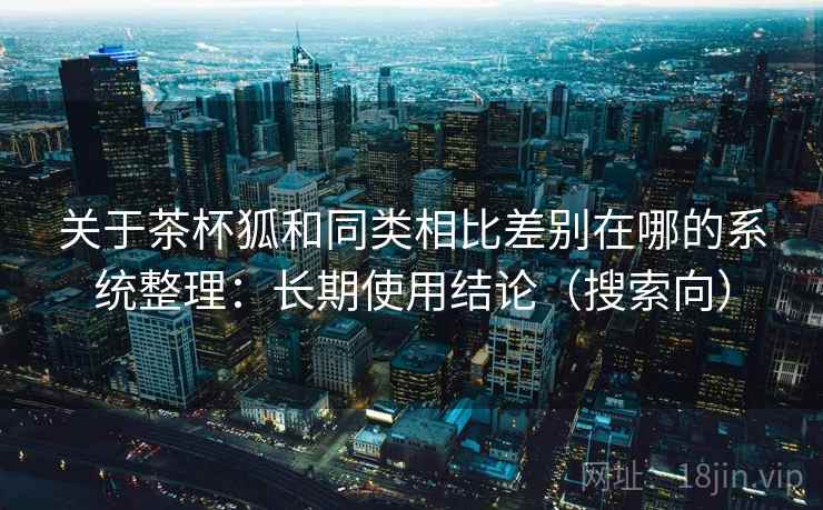 关于茶杯狐和同类相比差别在哪的系统整理：长期使用结论（搜索向）