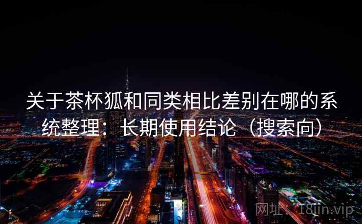 关于茶杯狐和同类相比差别在哪的系统整理：长期使用结论（搜索向）