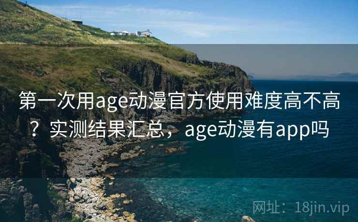 第一次用age动漫官方使用难度高不高？实测结果汇总，age动漫有app吗
