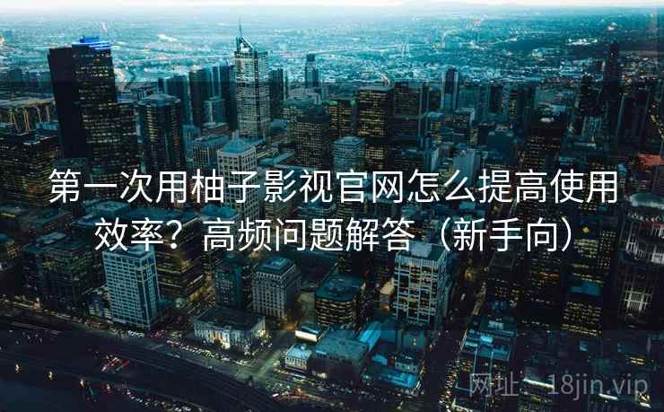 第一次用柚子影视官网怎么提高使用效率？高频问题解答（新手向）