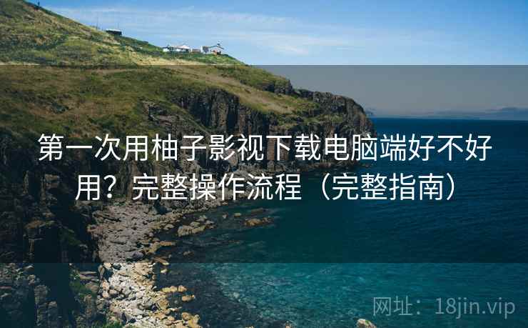 第一次用柚子影视下载电脑端好不好用？完整操作流程（完整指南）