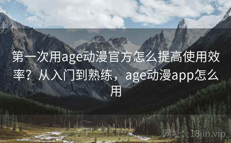 第一次用age动漫官方怎么提高使用效率？从入门到熟练，age动漫app怎么用