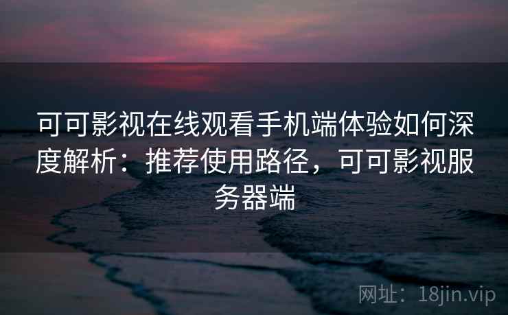 可可影视在线观看手机端体验如何深度解析：推荐使用路径，可可影视服务器端