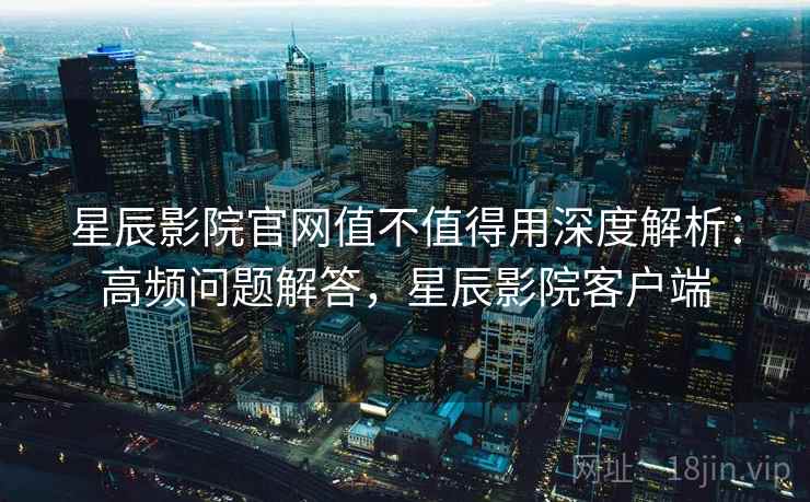 星辰影院官网值不值得用深度解析:高频问题解答,星辰影院客户端 星辰影院官网值不值得用深度解析:高频问题解答,星辰影院客户端