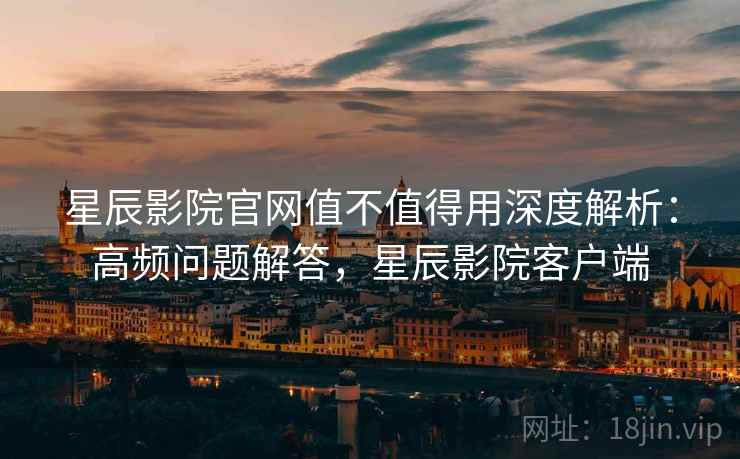 星辰影院官网值不值得用深度解析：高频问题解答，星辰影院客户端