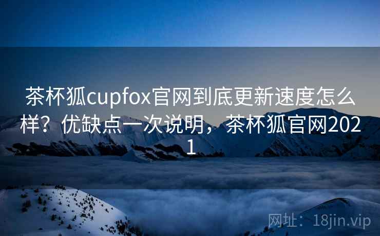 茶杯狐cupfox官网到底更新速度怎么样?优缺点一次说明,茶杯狐官网2021 茶杯狐cupfox官网到底更新速度怎么样?优缺点一次说明,茶杯狐官网2021