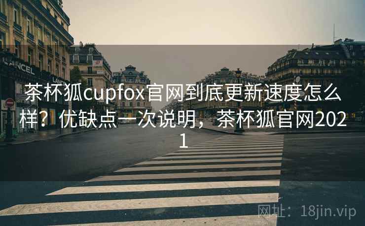 茶杯狐cupfox官网到底更新速度怎么样？优缺点一次说明，茶杯狐官网2021