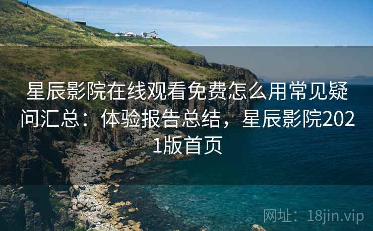 星辰影院在线观看免费怎么用常见疑问汇总：体验报告总结，星辰影院2021版首页