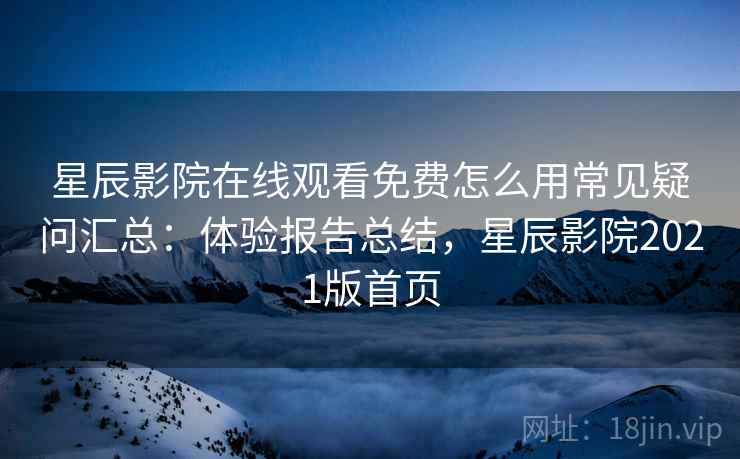 星辰影院在线观看免费怎么用常见疑问汇总：体验报告总结，星辰影院2021版首页