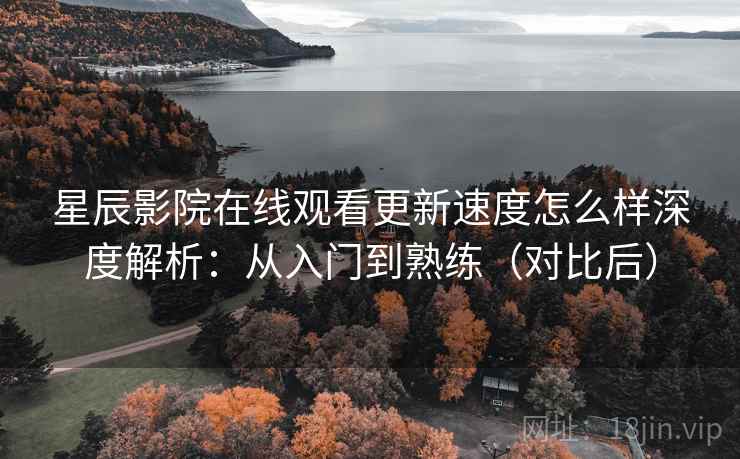星辰影院在线观看更新速度怎么样深度解析：从入门到熟练（对比后）