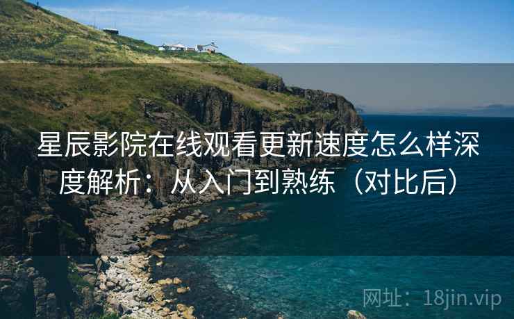 星辰影院在线观看更新速度怎么样深度解析：从入门到熟练（对比后）