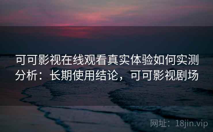 可可影视在线观看真实体验如何实测分析：长期使用结论，可可影视剧场