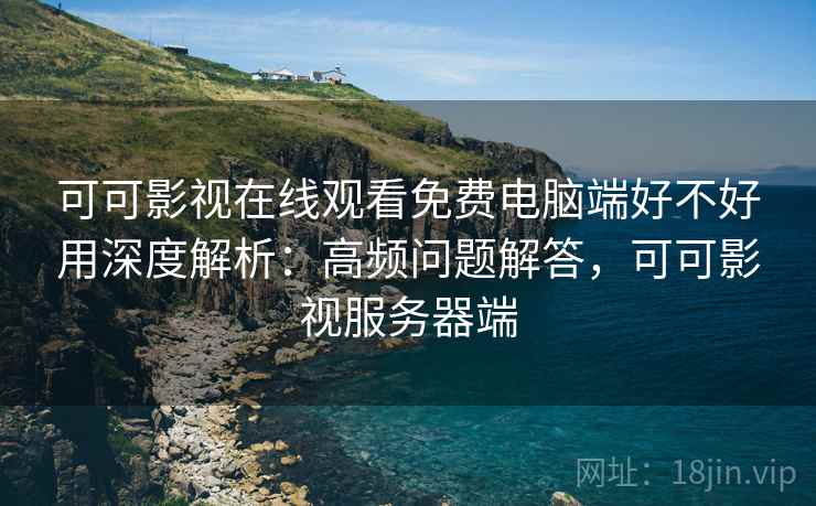 可可影视在线观看免费电脑端好不好用深度解析：高频问题解答，可可影视服务器端