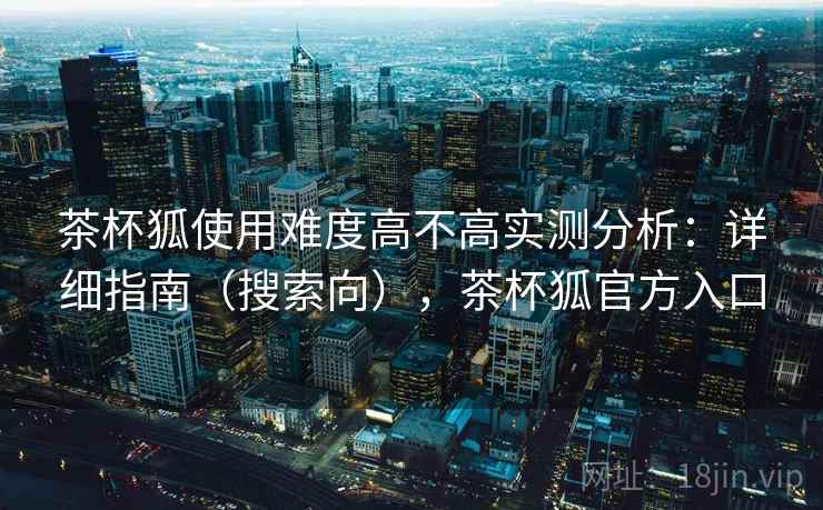 茶杯狐使用难度高不高实测分析：详细指南（搜索向），茶杯狐官方入口