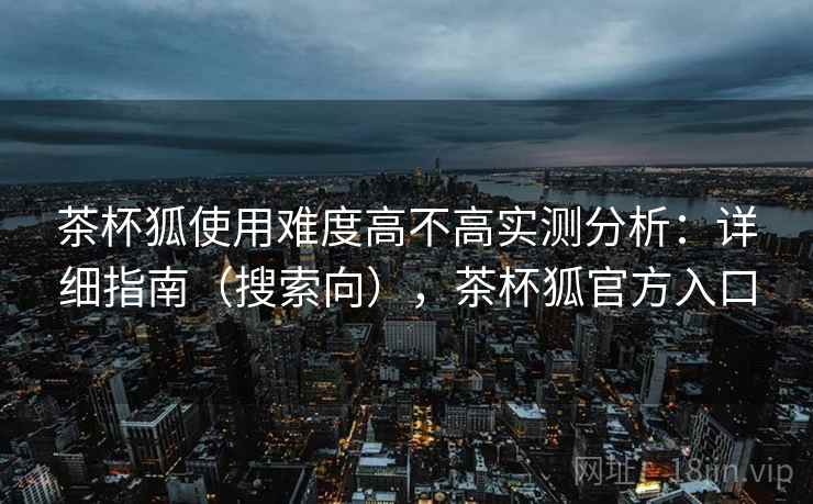 茶杯狐使用难度高不高实测分析：详细指南（搜索向），茶杯狐官方入口