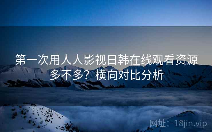 第一次用人人影视日韩在线观看资源多不多？横向对比分析