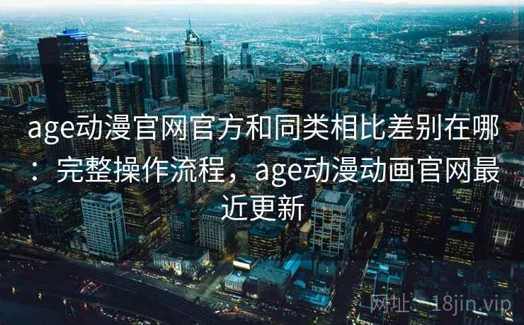 age动漫官网官方和同类相比差别在哪：完整操作流程，age动漫动画官网最近更新