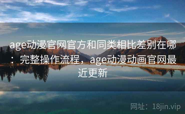 age动漫官网官方和同类相比差别在哪：完整操作流程，age动漫动画官网最近更新