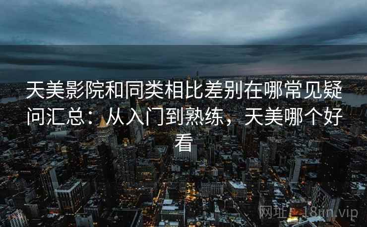 天美影院和同类相比差别在哪常见疑问汇总：从入门到熟练，天美哪个好看