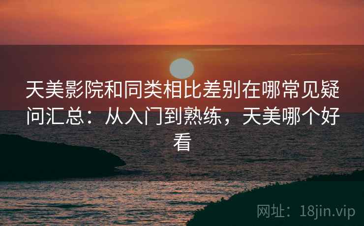 天美影院和同类相比差别在哪常见疑问汇总:从入门到熟练,天美哪个好看 天美影院和同类相比差别在哪常见疑问汇总:从入门到熟练,天美哪个好看