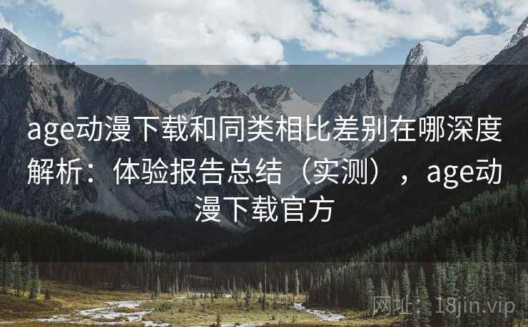 age动漫下载和同类相比差别在哪深度解析：体验报告总结（实测），age动漫下载官方