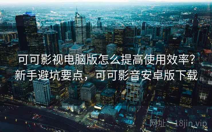 可可影视电脑版怎么提高使用效率？新手避坑要点，可可影音安卓版下载