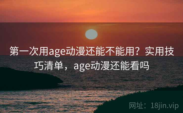 第一次用age动漫还能不能用？实用技巧清单，age动漫还能看吗
