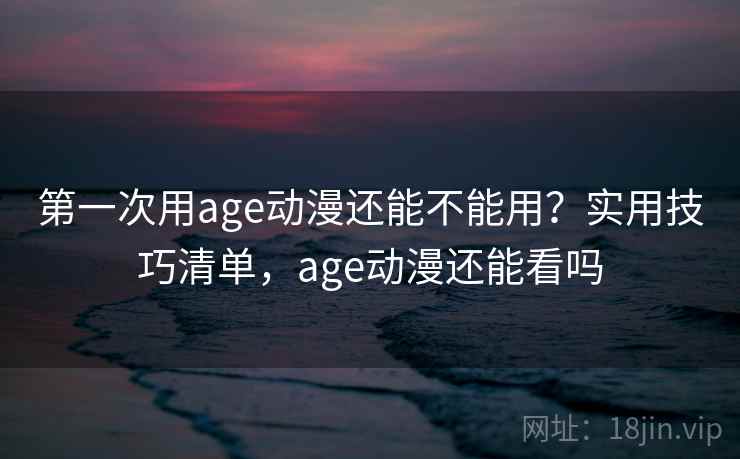 第一次用age动漫还能不能用?实用技巧清单,age动漫还能看吗 第一次用age动漫还能不能用?实用技巧清单,age动漫还能看吗