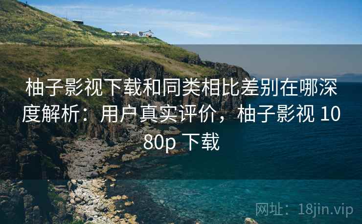 柚子影视下载和同类相比差别在哪深度解析：用户真实评价，柚子影视 1080p 下载