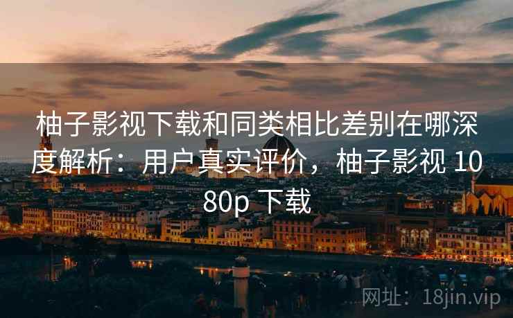柚子影视下载和同类相比差别在哪深度解析：用户真实评价，柚子影视 1080p 下载