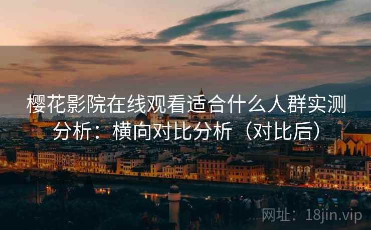 樱花影院在线观看适合什么人群实测分析：横向对比分析（对比后）