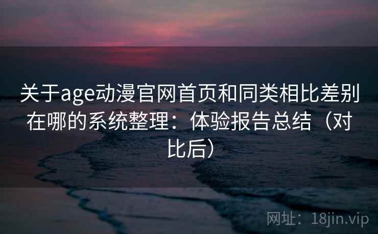 关于age动漫官网首页和同类相比差别在哪的系统整理：体验报告总结（对比后）