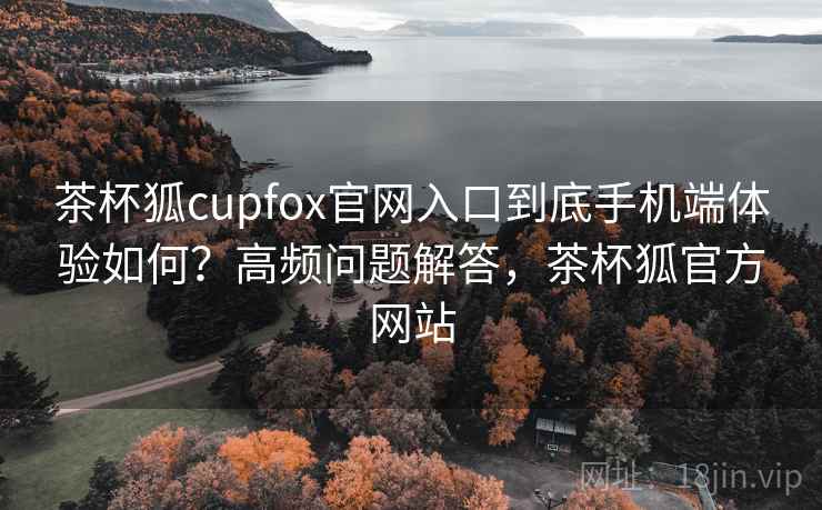茶杯狐cupfox官网入口到底手机端体验如何？高频问题解答，茶杯狐官方网站