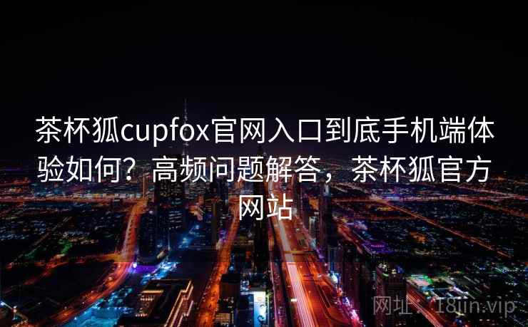 茶杯狐cupfox官网入口到底手机端体验如何？高频问题解答，茶杯狐官方网站