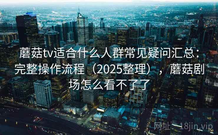 蘑菇tv适合什么人群常见疑问汇总：完整操作流程（2025整理），蘑菇剧场怎么看不了了