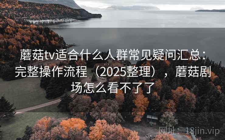蘑菇tv适合什么人群常见疑问汇总:完整操作流程(2025整理),蘑菇剧场怎么看不了了 蘑菇tv适合什么人群常见疑问汇总:完整操作流程(2025整理),蘑菇剧场怎么看不了了
