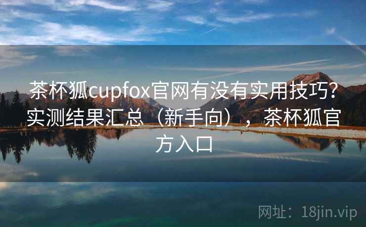 茶杯狐cupfox官网有没有实用技巧？实测结果汇总（新手向），茶杯狐官方入口