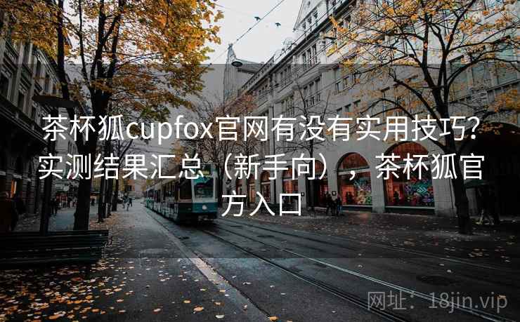 茶杯狐cupfox官网有没有实用技巧？实测结果汇总（新手向），茶杯狐官方入口
