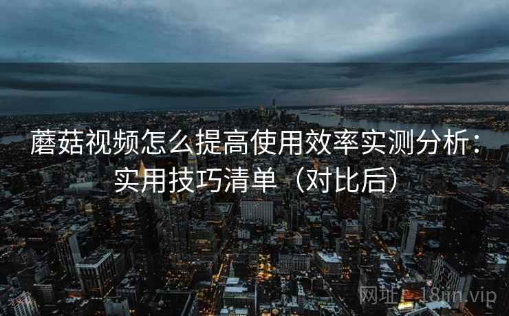 蘑菇视频怎么提高使用效率实测分析：实用技巧清单（对比后）