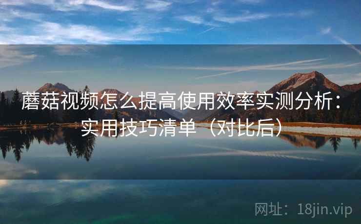 蘑菇视频怎么提高使用效率实测分析：实用技巧清单（对比后）