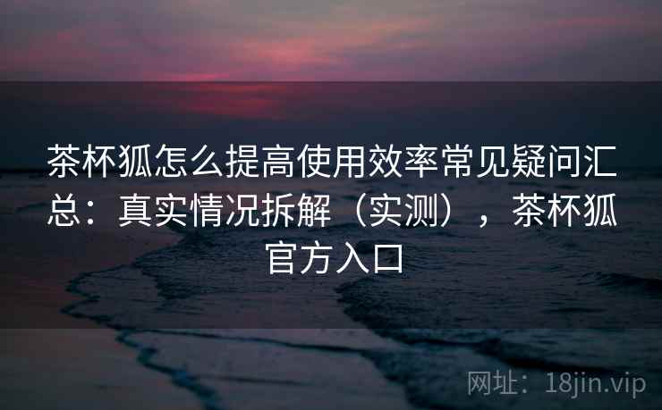 茶杯狐怎么提高使用效率常见疑问汇总：真实情况拆解（实测），茶杯狐官方入口