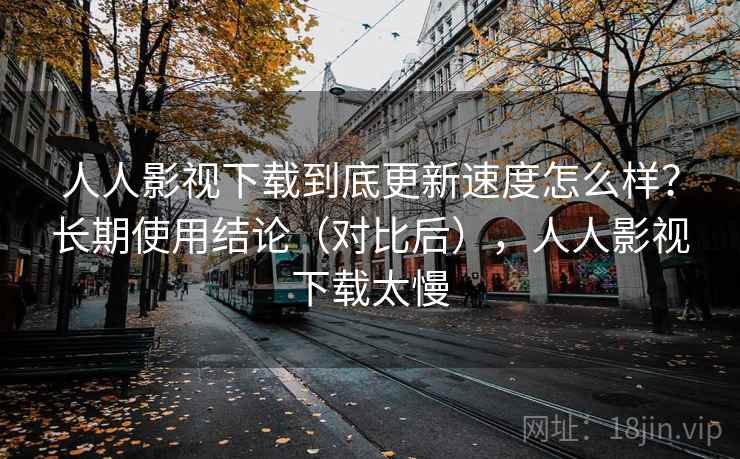 人人影视下载到底更新速度怎么样？长期使用结论（对比后），人人影视下载太慢