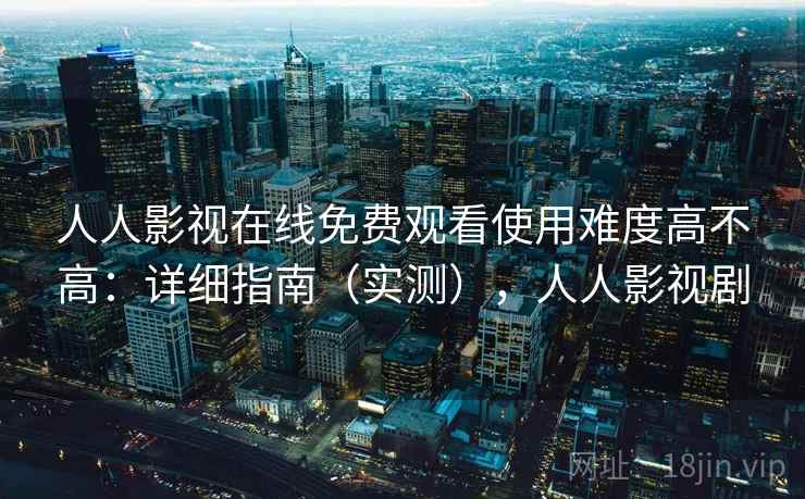 人人影视在线免费观看使用难度高不高：详细指南（实测），人人影视剧
