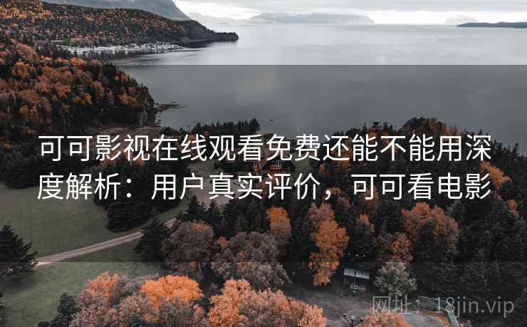 可可影视在线观看免费还能不能用深度解析：用户真实评价，可可看电影