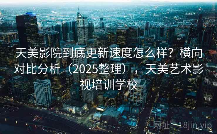 天美影院到底更新速度怎么样？横向对比分析（2025整理），天美艺术影视培训学校