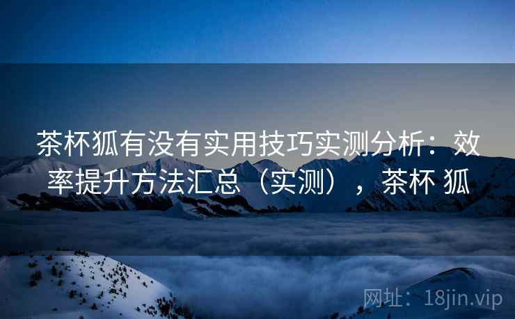 茶杯狐有没有实用技巧实测分析:效率提升方法汇总(实测),茶杯 狐 茶杯狐有没有实用技巧实测分析:效率提升方法汇总(实测),茶杯 狐