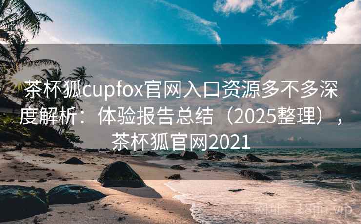 茶杯狐cupfox官网入口资源多不多深度解析：体验报告总结（2025整理），茶杯狐官网2021